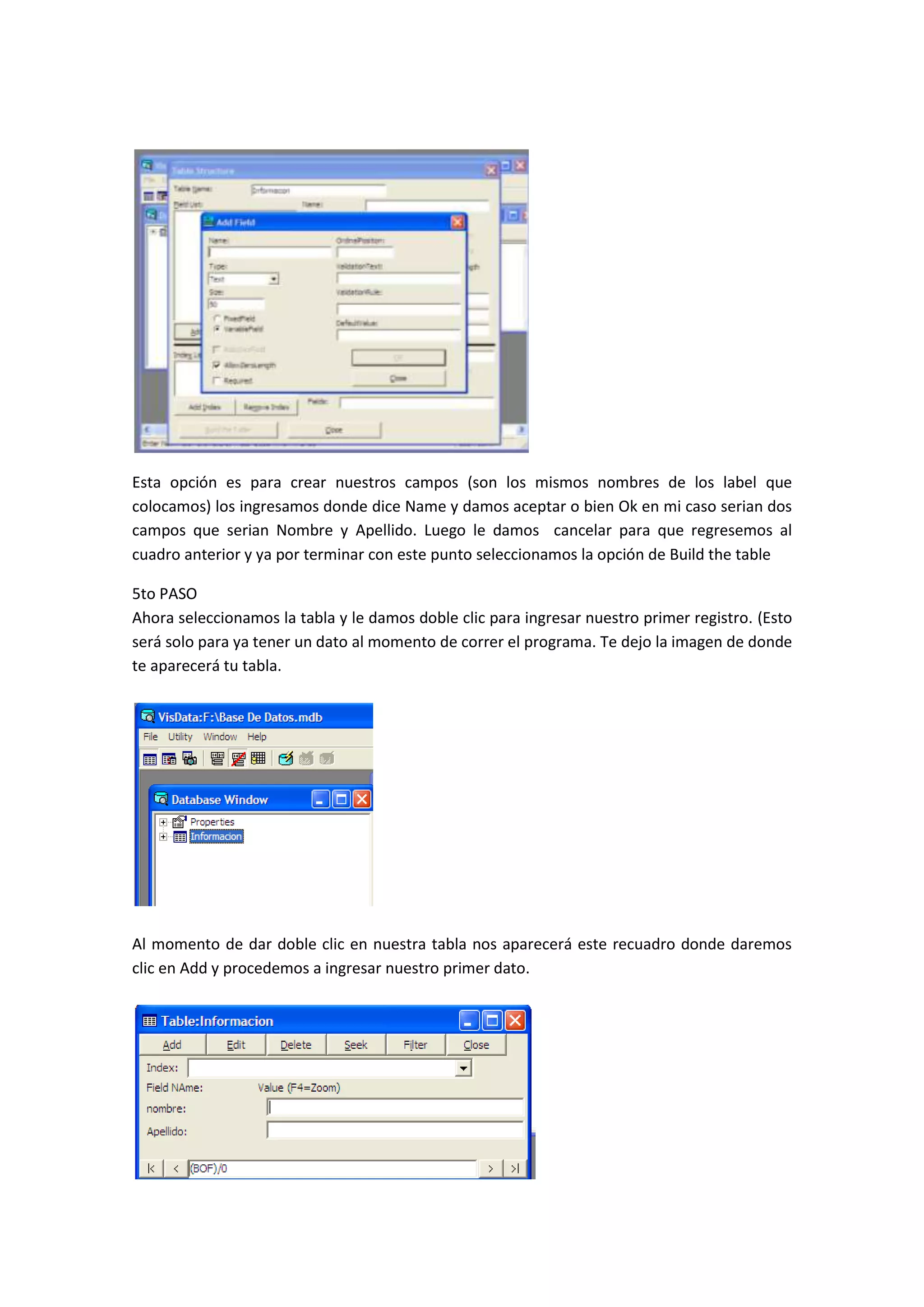 Esta opción es para crear nuestros campos (son los mismos nombres de los label que
colocamos) los ingresamos donde dice Name y damos aceptar o bien Ok en mi caso serian dos
campos que serian Nombre y Apellido. Luego le damos cancelar para que regresemos al
cuadro anterior y ya por terminar con este punto seleccionamos la opción de Build the table

5to PASO
Ahora seleccionamos la tabla y le damos doble clic para ingresar nuestro primer registro. (Esto
será solo para ya tener un dato al momento de correr el programa. Te dejo la imagen de donde
te aparecerá tu tabla.




Al momento de dar doble clic en nuestra tabla nos aparecerá este recuadro donde daremos
clic en Add y procedemos a ingresar nuestro primer dato.
 