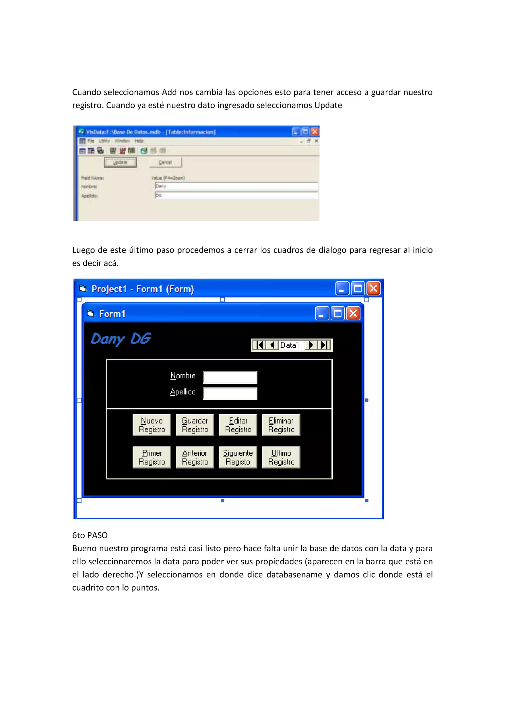 Cuando seleccionamos Add nos cambia las opciones esto para tener acceso a guardar nuestro
registro. Cuando ya esté nuestro dato ingresado seleccionamos Update




Luego de este último paso procedemos a cerrar los cuadros de dialogo para regresar al inicio
es decir acá.




6to PASO
Bueno nuestro programa está casi listo pero hace falta unir la base de datos con la data y para
ello seleccionaremos la data para poder ver sus propiedades (aparecen en la barra que está en
el lado derecho.)Y seleccionamos en donde dice databasename y damos clic donde está el
cuadrito con lo puntos.
 