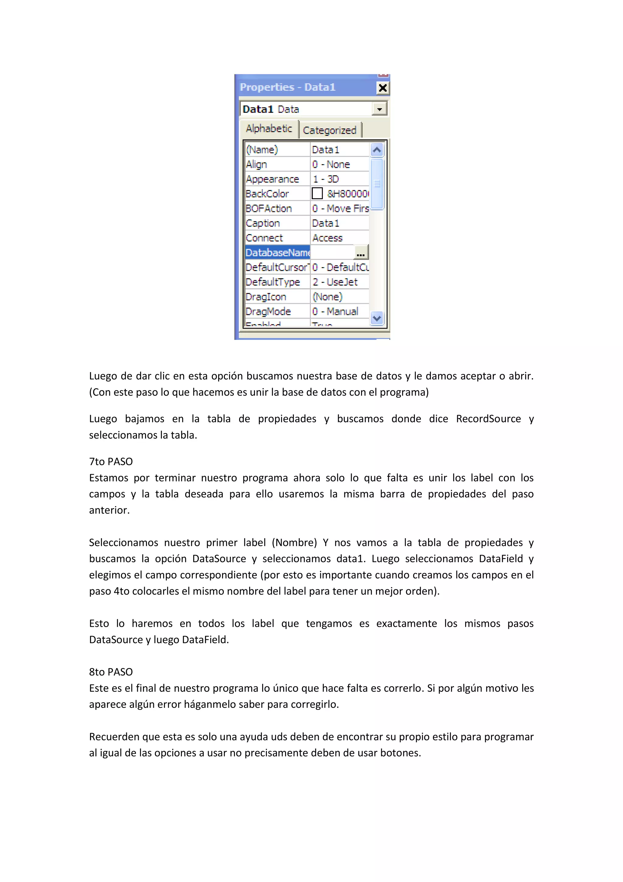 Luego de dar clic en esta opción buscamos nuestra base de datos y le damos aceptar o abrir.
(Con este paso lo que hacemos es unir la base de datos con el programa)

Luego bajamos en la tabla de propiedades y buscamos donde dice RecordSource y
seleccionamos la tabla.

7to PASO
Estamos por terminar nuestro programa ahora solo lo que falta es unir los label con los
campos y la tabla deseada para ello usaremos la misma barra de propiedades del paso
anterior.

Seleccionamos nuestro primer label (Nombre) Y nos vamos a la tabla de propiedades y
buscamos la opción DataSource y seleccionamos data1. Luego seleccionamos DataField y
elegimos el campo correspondiente (por esto es importante cuando creamos los campos en el
paso 4to colocarles el mismo nombre del label para tener un mejor orden).

Esto lo haremos en todos los label que tengamos es exactamente los mismos pasos
DataSource y luego DataField.

8to PASO
Este es el final de nuestro programa lo único que hace falta es correrlo. Si por algún motivo les
aparece algún error háganmelo saber para corregirlo.

Recuerden que esta es solo una ayuda uds deben de encontrar su propio estilo para programar
al igual de las opciones a usar no precisamente deben de usar botones.
 