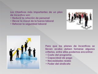 Los Objetivos más importantes de un plan
de incentivo son:
• Reducir la rotación de personal
• Elevar la moral de la fuerza laboral
• Reforzar la seguridad laboral
Para que los planes de incentivos se
lleven acabo deben tomarse algunos
criterios, entre ellos podemos encontrar:
• Costo del programa
• Capacidad de pago
• Necesidades reales
• Poder del sindicato
 