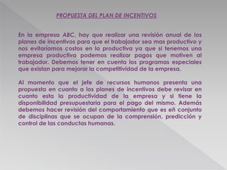 PROPUESTA DEL PLAN DE INCENTIVOS
En la empresa ABC, hay que realizar una revisión anual de los
planes de incentivos para que el trabajador sea mas productivo y
nos evitaríamos costos en la productiva ya que si tenemos una
empresa productiva podemos realizar pagos que motiven al
trabajador. Debemos tener en cuenta los programas especiales
que existan para mejorar la competitividad de la empresa.
Al momento que el jefe de recursos humanos presenta una
propuesta en cuanto a los planes de incentivos debe revisar en
cuanto esta la productividad de la empresa y si tiene la
disponibilidad presupuestaria para el pago del mismo. Además
debemos hacer revisión del comportamiento que es eñ conjunto
de disciplinas que se ocupan de la comprensión, predicción y
control de las conductas humanas.
 