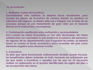 Se recomienda:
1. Rediseñar el plan de incentivos:
Generalmente este rediseño se debería hacer anualmente, pues
aunque los planes de incentivos de manera aislada no quiebran la
estructura del negocio, se deben adecuar e integrar con el resto de los
procesos porque es una herramienta de gran valor por el impacto
directo en la motivación y recompensa.
2. Combinación equilibrada entre motivación y reconocimiento:
Aun cuando las metas financieras no han sido alcanzadas, las metas
establecidas son razonables lo que evidencia el esfuerzo del personal y
de algunos de los departamentos que si lograrán las metas, se debería
tomar en cuenta el factor económico poco favorable del país como
elemento negativo para alcanzar el éxito.
3. Comunicar:
Un plan que viene funcionando exitosamente también puede fracasar,
los beneficiarios deben entender en todo momento las actividades por
las que optan a incentivos y aquellas por las que no. Es necesario
realizar un reglamento en el queden identificadas las reglas del plan y
las excepciones del mismo.
 