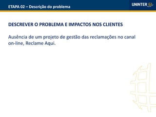 ETAPA 02 – Descrição do problema
DESCREVER O PROBLEMA E IMPACTOS NOS CLIENTES
Ausência de um projeto de gestão das reclamações no canal
on-line, Reclame Aqui.
 