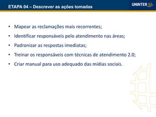 ETAPA 04 – Descrever as ações tomadas
• Mapear as reclamações mais recorrentes;
• Identificar responsáveis pelo atendimento nas áreas;
• Padronizar as respostas imediatas;
• Treinar os responsáveis com técnicas de atendimento 2.0;
• Criar manual para uso adequado das mídias sociais.
 