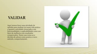 VALIDAR
Aqui iremos fazer uma atividade de
opinião para analisar na nossa vida prática
o quanto a atividade vivenciada a sua
funcionalidade e a aplicabilidade como um
fator de melhoria com resultados
comprovados. Neste caso toma-se a
decisão de adotar como pratica o novo
método, comportamento.
 
