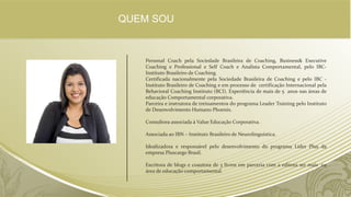 Personal Coach pela Sociedade Brasileira de Coaching, Business& Executive
Coaching e Professional e Self Coach e Analista Comportamental, pelo IBC-
Instituto Brasileiro de Coaching.
Certificada nacionalmente pela Sociedade Brasileira de Coaching e pelo IBC -
Instituto Brasileiro de Coaching e em processo de certificação Internacional pela
Behavioral Coaching Instituto (BCI). Experiência de mais de 5 anos nas áreas de
educação Comportamental corporativa.
Parceira e instrutora de treinamentos do programa Leader Training pelo Instituto
de Desenvolvimento Humano Phoenix.
Consultora associada à Value Educação Corporativa.
Associada ao IBN – Instituto Brasileiro de Neurolinguística.
Idealizadora e responsável pelo desenvolvimento do programa Líder Plus da
empresa Pluscargo Brasil.
Escritora de blogs e coautora de 3 livros em parceria com a editora ser mais ,na
área de educação comportamental.
QUEM SOU
 