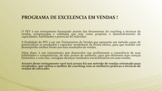 PROGRAMA DE EXCELENCIA EM VENDAS !
O PEV é um treinamento formatado através das ferramentas do coaching e técnicas de
vendas, comprovadas e validadas que tem como proposta o desenvolvimento de
capacidades, habilidades e potencial do individuo.
A finalidade do PEV e ser um Treinamento de Vendas que apresente um método capaz de
potencializar os resultados e capacitar vendedores de forma efetiva, para que tenham um
desempenho melhor frente aos seus resultados de vendas.
Além disso, é um treinamento que desenvolve nos profissionais a consciência de suas
habilidades e competências, de seus pontos de melhoria, para que eliminem suas crenças
limitantes, e com isso, consigam alcançar resultados extraordinários em suas vendas.
Através deste treinamento você terá acesso há um método de vendas orientado para
resultados, que utiliza o melhor do coaching com as melhores práticas e técnicas de
vendas do mercado.
 