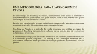 UMA METODOLOGIA PARA ALAVANCAGEM DE
VENDAS
Na metodologia de Coaching de Vendas, entenderemos como avaliar e estimular os
comportamentos de quem vende e de quem compra. Essa análise permite uma grande
alavancagem de relacionamento e vendas.
Permite uma transformação, gerando conhecimento para entender seus comportamentos e
começar a ter atitudes diferentes, conscientes e mais produtivas.
Coaching de Vendas é o método de venda orientada que utiliza as etapas do
processo de Coaching para conduzir o cliente para a solução que irá resolver um
determinado problema.
É a melhor metodologia para alavancar o potencial de um vendedor, acelerando resultados
e viabilizando grandes conquistas. O Coaching é uma abordagem orientada para a
conquista de objetivos e metas geradoras de mudanças positivas e duradouras na vida das
pessoas.
 