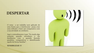 DESPERTAR
O tema a ser trabalho será aplicado de
uma forma que o interlocutor possa criar
uma reflexão e fazer um comparativo com
a sua atividade no cotidiano.
Aqui o entendimento é que: “Eu mudo algo
somente quando reconheço e me
familiarizo com a questão fazendo
paralelos, comparativos e identificando
aquilo de forma familiar”.
SENSIBILIZAR !!!!
 
