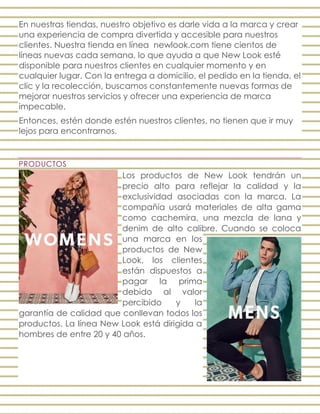 En nuestras tiendas, nuestro objetivo es darle vida a la marca y crear
una experiencia de compra divertida y accesible para nuestros
clientes. Nuestra tienda en línea newlook.com tiene cientos de
líneas nuevas cada semana, lo que ayuda a que New Look esté
disponible para nuestros clientes en cualquier momento y en
cualquier lugar. Con la entrega a domicilio, el pedido en la tienda, el
clic y la recolección, buscamos constantemente nuevas formas de
mejorar nuestros servicios y ofrecer una experiencia de marca
impecable.
Entonces, estén donde estén nuestros clientes, no tienen que ir muy
lejos para encontrarnos.
PRODUCTOS
Los productos de New Look tendrán un
precio alto para reflejar la calidad y la
exclusividad asociadas con la marca. La
compañía usará materiales de alta gama
como cachemira, una mezcla de lana y
denim de alto calibre. Cuando se coloca
una marca en los
productos de New
Look, los clientes
están dispuestos a
pagar la prima
debido al valor
percibido y la
garantía de calidad que conllevan todos los
productos. La línea New Look está dirigida a
hombres de entre 20 y 40 años.
 