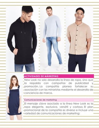 ACTIVIDADES DE MÁRKETING
New Look no solo desarrolla la línea de ropa, sino que
la respalda con campañas de publicidad y
promoción. La compañía planea fortalecer su
asociación con los minoristas mediante el desarrollo de
conciencia de marca.
Comunicaciones de marketing
El mensaje clave asociado a la línea New Look es la
ropa elegante, exclusiva, versátil y costosa. El plan
promocional de la compañía es diverso e incluye una
variedad de comunicaciones de marketing:
 
