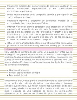  Relaciones públicas. Los comunicados de prensa se publican en
revistas comerciales especializadas y en publicaciones
comerciales importantes.
 Ferias. Representantes de la compañía asistirán y participarán en
varias ferias comerciales.
 Publicidad impresa. El programa de publicidad impresa de la
compañía incluye anuncios en periódicos.
 Internet. New Look planea establecer una presencia en Internet
mediante el desarrollo de un sitio web. Se están desarrollando
planes para desarrollar un sitio profesional y efectivo que sea
interactivo y a partir del cual se generarán ventas en todo el
mundo. En el futuro, se espera que sea uno de los principales
canales de comercialización de la compañía.
 Otro. La compañía también planea usar otros canales, como vallas
publicitarias, anuncios de radio y televisión, y un equipo de la calle.
Posicionamiento
New Look tiene la intención de formar un equipo de ventas que se
encargará de generar oportunidades de ventas a nivel regional y
nacional. También serán responsables de establecer conexiones con
puntos de venta minoristas. Un factor clave en el éxito de New Look
será su distribución. La compañía planea usar los siguientes canales
de distribución minorista:
 Grandes almacenes
 Tiendas especializadas de ropa
 Tienda de internet
En los últimos años, varias grandes cadenas minoristas, especialmente
en el sector del calzado deportivo, han desarrollado formatos
llamados supertiendas, que tienen más metros cuadrados dedicados
a una categoría de producto particular. Los consumidores compran
ropa y calzado de una variedad de puntos de venta. Existen
diferencias en la mezcla de distribución para los artículos para
 