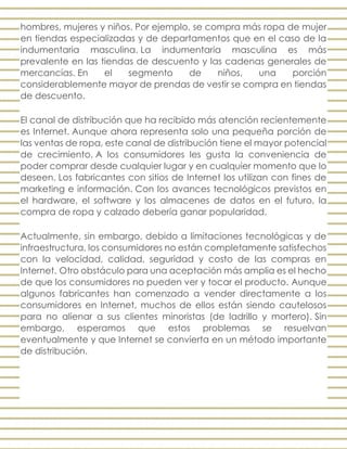 hombres, mujeres y niños. Por ejemplo, se compra más ropa de mujer
en tiendas especializadas y de departamentos que en el caso de la
indumentaria masculina. La indumentaria masculina es más
prevalente en las tiendas de descuento y las cadenas generales de
mercancías. En el segmento de niños, una porción
considerablemente mayor de prendas de vestir se compra en tiendas
de descuento.
El canal de distribución que ha recibido más atención recientemente
es Internet. Aunque ahora representa solo una pequeña porción de
las ventas de ropa, este canal de distribución tiene el mayor potencial
de crecimiento. A los consumidores les gusta la conveniencia de
poder comprar desde cualquier lugar y en cualquier momento que lo
deseen. Los fabricantes con sitios de Internet los utilizan con fines de
marketing e información. Con los avances tecnológicos previstos en
el hardware, el software y los almacenes de datos en el futuro, la
compra de ropa y calzado debería ganar popularidad.
Actualmente, sin embargo, debido a limitaciones tecnológicas y de
infraestructura, los consumidores no están completamente satisfechos
con la velocidad, calidad, seguridad y costo de las compras en
Internet. Otro obstáculo para una aceptación más amplia es el hecho
de que los consumidores no pueden ver y tocar el producto. Aunque
algunos fabricantes han comenzado a vender directamente a los
consumidores en Internet, muchos de ellos están siendo cautelosos
para no alienar a sus clientes minoristas (de ladrillo y mortero). Sin
embargo, esperamos que estos problemas se resuelvan
eventualmente y que Internet se convierta en un método importante
de distribución.
 