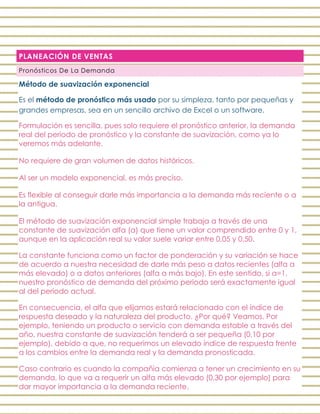 PLANEACIÓN DE VENTAS
Pronósticos De La Demanda
Método de suavización exponencial
Es el método de pronóstico más usado por su simpleza, tanto por pequeñas y
grandes empresas, sea en un sencillo archivo de Excel o un software.
Formulación es sencilla, pues solo requiere el pronóstico anterior, la demanda
real del periodo de pronóstico y la constante de suavización, como ya lo
veremos más adelante.
No requiere de gran volumen de datos históricos.
Al ser un modelo exponencial, es más preciso.
Es flexible al conseguir darle más importancia a la demanda más reciente o a
la antigua.
El método de suavización exponencial simple trabaja a través de una
constante de suavización alfa (α) que tiene un valor comprendido entre 0 y 1,
aunque en la aplicación real su valor suele variar entre 0,05 y 0,50.
La constante funciona como un factor de ponderación y su variación se hace
de acuerdo a nuestra necesidad de darle más peso a datos recientes (alfa α
más elevado) o a datos anteriores (alfa α más bajo). En este sentido, si α=1,
nuestro pronóstico de demanda del próximo periodo será exactamente igual
al del periodo actual.
En consecuencia, el alfa que elijamos estará relacionado con el índice de
respuesta deseado y la naturaleza del producto. ¿Por qué? Veamos. Por
ejemplo, teniendo un producto o servicio con demanda estable a través del
año, nuestra constante de suavización tenderá a ser pequeña (0,10 por
ejemplo), debido a que, no requerimos un elevado índice de respuesta frente
a los cambios entre la demanda real y la demanda pronosticada.
Caso contrario es cuando la compañía comienza a tener un crecimiento en su
demanda, lo que va a requerir un alfa más elevado (0,30 por ejemplo) para
dar mayor importancia a la demanda reciente.
 