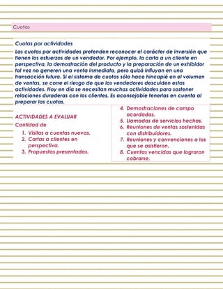 Cuotas
Cuotas por actividades
Las cuotas por actividades pretenden reconocer el carácter de inversión que
tienen los esfuerzos de un vendedor. Por ejemplo, la carta a un cliente en
perspectiva, la demostración del producto y la preparación de un exhibidor
tal vez no generen una venta inmediata, pero quizá influyan en una
transacción futura. Si el sistema de cuotas sólo hace hincapié en el volumen
de ventas, se corre el riesgo de que los vendedores descuiden estas
actividades. Hoy en día se necesitan muchas actividades para sostener
relaciones duraderas con los clientes. Es aconsejable tenerlas en cuenta al
preparar las cuotas.
ACTIVIDADES A EVALUAR
Cantidad de
1. Visitas a cuentas nuevas.
2. Cartas a clientes en
perspectiva.
3. Propuestas presentadas.
4. Demostraciones de campo
acordadas.
5. Llamadas de servicios hechas.
6. Reuniones de ventas sostenidas
con distribuidores.
7. Reuniones y convenciones a las
que se asistieron.
8. Cuentas vencidas que lograron
cobrarse.
 