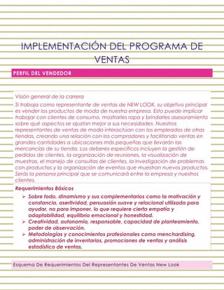 IMPLEMENTACIÓN DEL PROGRAMA DE
VENTAS
PERFIL DEL VENDEDOR
Esquema De Requerimientos Del Representantes De Ventas New Look
Visión general de la carrera
Si trabaja como representante de ventas de NEW LOOK, su objetivo principal
es vender los productos de moda de nuestra empresa. Esto puede implicar
trabajar con clientes de consumo, mostrarles ropa y brindarles asesoramiento
sobre qué aspectos se ajustan mejor a sus necesidades. Nuestros
representantes de ventas de moda interactúan con los empleados de otras
tiendas, creando una relación con los compradores y facilitando ventas en
grandes cantidades a ubicaciones más pequeñas que llevarán las
mercancías de su tienda. Los deberes específicos incluyen la gestión de
pedidos de clientes, la organización de reuniones, la visualización de
muestras, el manejo de consultas de clientes, la investigación de problemas
con productos y la organización de eventos que muestran nuevos productos.
Serás la persona principal que se comunicará entre la empresa y nuestros
clientes.
Requerimientos Básicos
 Sobre todo, dinamismo y sus complementarios como la motivación y
constancia, asertividad, persuasión suave y relacional utilizada para
ayudar, no para imponer, lo que requiere cierta empatía y
adaptabilidad, equilibrio emocional y honestidad.
 Creatividad, autonomía, responsable, capacidad de planteamiento,
poder de observación.
 Metodologías y conocimientos profesionales como menchardising,
administración de inventarios, promociones de ventas y análisis
estadístico de ventas.
 