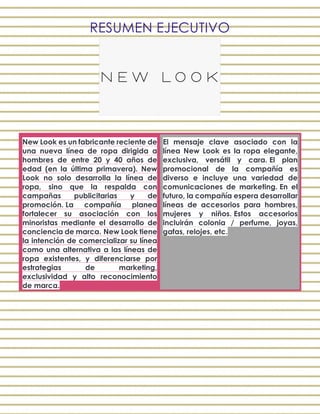 RESUMEN EJECUTIVO
New Look es un fabricante reciente de
una nueva línea de ropa dirigida a
hombres de entre 20 y 40 años de
edad (en la última primavera). New
Look no solo desarrolla la línea de
ropa, sino que la respalda con
campañas publicitarias y de
promoción. La compañía planea
fortalecer su asociación con los
minoristas mediante el desarrollo de
conciencia de marca. New Look tiene
la intención de comercializar su línea
como una alternativa a las líneas de
ropa existentes, y diferenciarse por
estrategias de marketing,
exclusividad y alto reconocimiento
de marca.
El mensaje clave asociado con la
línea New Look es la ropa elegante,
exclusiva, versátil y cara. El plan
promocional de la compañía es
diverso e incluye una variedad de
comunicaciones de marketing. En el
futuro, la compañía espera desarrollar
líneas de accesorios para hombres,
mujeres y niños. Estos accesorios
incluirán colonia / perfume, joyas,
gafas, relojes, etc.
 
