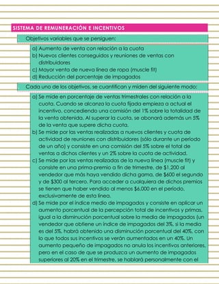 SISTEMA DE REMUNERACIÓN E INCENTIVOS
I. Objetivos variables que se persiguen:
a) Aumento de venta con relación a la cuota
b) Nuevos clientes conseguidos y reuniones de ventas con
distribuidores
c) Mayor venta de nueva línea de ropa (muscle fit)
d) Reducción del porcentaje de impagados
II. Cada uno de los objetivos, se cuantifican y miden del siguiente modo:
a) Se mide en porcentaje de ventas trimestrales con relación a la
cuota. Cuando se alcanza la cuota fijada empieza a actual el
incentivo, concediendo una comisión del 1% sobre la totalidad de
la venta obtenida. Al superar la cuota, se abonará además un 5%
de la venta que supere dicha cuota.
b) Se mide por las ventas realizadas a nuevos clientes y cuota de
actividad de reuniones con distribuidores (sólo durante un período
de un año) y consiste en una comisión del 5% sobre el total de
ventas a dichos clientes y un 2% sobre la cuota de actividad.
c) Se mide por las ventas realizadas de la nueva línea (muscle fit) y
consiste en una prima-premio a fin de trimestre, de $1,200 al
vendedor que más haya vendido dicha gama, de $600 el segundo
y de $300 al tercero. Para acceder a cualquiera de dichos premios
se tienen que haber vendido al menos $6,000 en el período,
exclusivamente de esta línea.
d) Se mide por el índice medio de impagados y consiste en aplicar un
aumento porcentual de la percepción total de incentivos y primas,
igual a la disminución porcentual sobre la media de impagados (un
vendedor que obtiene un índice de impagados del 3%, si la media
es del 5%, habrá obtenido una disminución porcentual del 40%, con
lo que todos sus incentivos se verán aumentados en un 40%. Un
aumento pequeño de impagados no anula los incentivos anteriores,
pero en el caso de que se produzca un aumento de impagados
superiores al 20% en el trimestre, se hablará personalmente con el
 