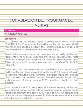FORMULACIÓN DEL PROGRAMA DE
VENTAS
EL ENTORNO
EL ENTORNO EXTERNO
ECONÓMICO
La Cámara de la Industria Textil, Confección y Zonas Francas
(CAMTEX) informó que el sector textil y confección exportó $2,617
millones el año pasado; es decir, $95.1 millones más que en 2016, lo
que representó un crecimiento interanual de 3.8 %.
Según datos de la gremial, el año pasado el sector textil y confección
representó el 45 % de las exportaciones totales salvadoreñas. “Este
sector es el mayor contribuyente de todas las exportaciones de El
Salvador”, comentó la directora ejecutiva de CAMTEX, Patricia
Figueroa.
Datos de un informe presentado por CAMTEX indican que el sector
textil y confección tiene una participación del 43.5 % en el empleo de
la industria manufacturera. Asimismo, Figueroa mencionó que las
cifras oficiales del Instituto Salvadoreño del Seguro Social (ISSS)
sostienen que el sector generó 82,991 empleos directos el año
pasado.
Entre otros datos, el 75 % de las exportaciones de textiles y confección
va a Estados Unidos, siendo este el principal destino seguido por la
región centroamericana con el 17 %. Además, CAMTEX asegura que
dicho sector también representa el 77 % de las exportaciones totales
salvadoreñas hacia Estados Unidos.
 