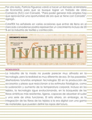 Por otro lado, Patricia Figueroa volvió a hacer un llamado al Ministerio
de Economía para que se busque lograr un Tratado de Libre
Comercio (TLC) con Canadá. “Para poder generar más empleo hay
que aprovechar una oportunidad de oro que se tiene con Canadá”,
agregó.
CAMTEX ha señalado en varias ocasiones que entrar de lleno en el
mercado canadiense podría representar un crecimiento incluso de 20
% en la industria de textiles y confección.
TECNOLOGICO
La industria de la moda no puede parecer muy afinada en la
tecnología, pero la realidad es muy diferente de eso. En las pasarelas,
diseñadores futuristas emplean tecnologías 3D en la producción de
accesorios y piezas que reaccionan a los estímulos fisiológicos, como
la sudoración y aumento de la temperatura corporal. Incluso en los
tejidos, la tecnología sigue evolucionando, en la búsqueda de las
fibras sintéticas más resistentes, ligeras, capaces de absorber el sudor
y una serie de otras funciones. El reto ahora, sin embargo, es la
integración de las fibras de los tejidos a la era digital con una gama
de materiales que pueden definir las ropas del futuro.
 