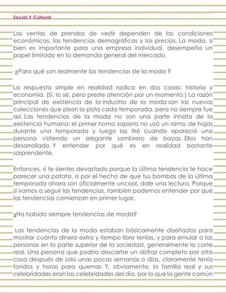 Social Y Cultural
Las ventas de prendas de vestir dependen de las condiciones
económicas, las tendencias demográficas y los precios. La moda, si
bien es importante para una empresa individual, desempeña un
papel limitado en la demanda general del mercado.
¿Para qué son realmente las tendencias de la moda ?
La respuesta simple en realidad radica en dos cosas: historia y
economía. (Sí, lo sé, pero preste atención por un momento.) La razón
principal de existencia de la industria de la moda son las nuevas
colecciones que pisan la pista cada temporada, pero no siempre fue
así. Las tendencias de la moda no son una parte innata de la
existencia humana; el primer homo sapiens no usó un ramo de hojas
durante una temporada y luego las tiró cuando apareció una
persona vistiendo un elegante sombrero de bayas. Ellos han
desarrollado. Y entender por qué es en realidad bastante
sorprendente.
Entonces, si te sientes devastado porque la última tendencia te hace
parecer una patata, o por el hecho de que tus bombas de la última
temporada ahora son oficialmente uncool, dale una lectura. Porque
si vamos a seguir las tendencias, también podemos entender por qué
las tendencias comienzan en primer lugar.
¿Ha habido siempre tendencias de moda?
Las tendencias de la moda estaban básicamente diseñadas para
mostrar cuánto dinero extra y tiempo libre tenías, y para emular a las
personas en la parte superior de la sociedad, generalmente la corte
real. Una persona que podría descartar un disfraz completo por otra
cosa después de solo unas pocas semanas o días, claramente tenía
fondos y horas para quemar. Y, obviamente, la familia real y sus
celebridades eran las celebridades del día, por lo que la gente común
 