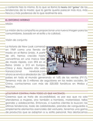 y corriente hizo lo mismo. Es lo que se llama la teoría del "goteo" de las
tendencias de la moda: que la gente quería parecer más rica, más
fresca y más poderosa de lo que realmente era.
EL ENTORNO INTERNO
Misión
La misión de la compañía es proporcionar una nueva imagen para los
consumidores, basada en el estilo y la calidad.
Visión de conjunto
La historia de New Look comenzó
en 1969 como una tienda de
moda en el Reino Unido. A partir
de ahí, hemos crecido hasta
convertirnos en una marca líder
de moda rápida, con 594 en el
Reino Unido y 313 en Europa,
China y Asia. Nuestro sitio web
transaccional newlook.com
ahora se envía a alrededor de 120
países en todo el mundo generando el 16% de las ventas (FY17).
Tenemos más de 5 millones de seguidores en las redes sociales. En
China, contactamos con más de 520,000 fanáticos en Weibo y
Wechat.
¿CULTURA? CENTRAL PARA TODO LO QUE HACEMOS.
Creemos que se trata de accesibilidad, es por eso que no solo
atendemos a mujeres, sino también a hombres, maternidad, tallas
grandes y adolescentes. Entonces, si nuestros clientes lo buscan; las
últimas tendencias, looks de celebridades, prendas de vanguardia o
simplemente elementos esenciales del vestuario, tenemos una gama
de productos que se adaptan a su estilo personal. Nos destacamos
 
