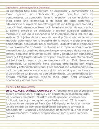 Capacidad De Investigación Y Desarrollo
La estrategia New Look consiste en desarrollar y comercializar de
forma agresiva una colección de gama completa para los
consumidores. La compañía tiene la intención de comercializar su
línea como una alternativa a las líneas de ropa existentes y
diferenciarse a través de sus estrategias de marketing, exclusividad y
conocimiento de marca. New Look tiene la intención de aprovechar
su cartera principal de productos y superar cualquier obstáculo
mediante el uso de la experiencia de la empresa en la industria del
vestido. El objetivo de la compañía en el próximo año es tener un
impacto abrumador en la industria de la moda y crear una gran
demanda del consumidor por el producto. El objetivo de la compañía
en los próximos 2 a 5 años es aventurarse en la ropa de niños. También
planea licenciar una línea de colonia y perfume, ropa de cama, ropa
interior, pequeños artículos de cuero, joyas y gafas. Según Standard &
Poor's (S & P's), las prendas de vestir para mujeres representaron el 52%
del total de las ventas de prendas de vestir en 2017. Relaciones
estratégicas. La compañía tiene alianzas estratégicas con Music
Records y Entertainment Group. Estas alianzas son valiosas para New
Look porque proporcionan la exposición necesaria para su línea y la
asociación de sus productos con celebridades. Las celebridades son
activos valiosos porque reciben ropa gratis para entrevistas,
conciertos y videos musicales.
CADENA DE SUMINISTRO
EN EL ALMACÉN. EN LÍNEA. COMPRAS 24/7. Tenemos una experiencia de
cliente emocionante, atractiva y en constante evolución en todos
los canales y mercados. Nuestros clientes pueden comprar con
facilidad donde y como quieran, y alrededor del 16% de nuestra
facturación se genera en línea. Con 890 tiendas en todo el mundo,
un sitio exitoso de comercio electrónico que presta servicios a
alrededor de 120 países y asociaciones de terceros que nos llevan a
nuevos mercados, estamos ampliando aún más nuestro alcance
global.
 