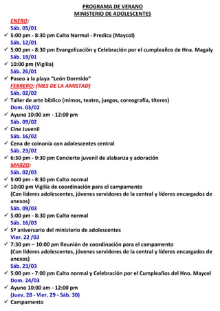 PROGRAMA DE VERANO
                              MINISTERIO DE ADOLESCENTES
    ENERO:
    Sáb. 05/01
   5:00 pm - 8:30 pm Culto Normal - Predica (Maycol)
    Sáb. 12/01
   5:00 pm - 8:30 pm Evangelización y Celebración por el cumpleaños de Hna. Magaly
    Sáb. 19/01
   10:00 pm (Vigilia)
    Sáb. 26/01
   Paseo a la playa “León Dormido”
    FEBRERO: (MES DE LA AMISTAD)
    Sáb. 02/02
   Taller de arte bíblico (mimos, teatro, juegos, coreografía, títeres)
    Dom. 03/02
   Ayuno 10:00 am - 12:00 pm
    Sáb. 09/02
   Cine Juvenil
    Sáb. 16/02
   Cena de coinonía con adolescentes central
    Sáb. 23/02
   6:30 pm - 9:30 pm Concierto juvenil de alabanza y adoración
    MARZO:
    Sáb. 02/03
   5:00 pm - 8:30 pm Culto normal
   10:00 pm Vigilia de coordinación para el campamento
    (Con líderes adolescentes, jóvenes servidores de la central y líderes encargados de
    anexos)
    Sáb. 09/03
   5:00 pm - 8:30 pm Culto normal
    Sáb. 16/03
   5º aniversario del ministerio de adolescentes
    Vier. 22 /03
   7:30 pm – 10:00 pm Reunión de coordinación para el campamento
    (Con líderes adolescentes, jóvenes servidores de la central y líderes encargados de
    anexos)
    Sáb. 23/03
   5:00 pm - 7:00 pm Culto normal y Celebración por el Cumpleaños del Hno. Maycol
    Dom. 24/03
   Ayuno 10:00 am - 12:00 pm
    (Juev. 28 - Vier. 29 - Sáb. 30)
   Campamento
 