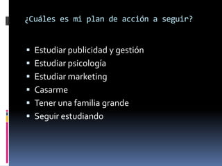 ¿Cuáles es mi plan de acción a seguir?


 Estudiar publicidad y gestión
 Estudiar psicología
 Estudiar marketing
 Casarme
 Tener una familia grande
 Seguir estudiando
 