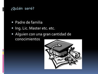 ¿Quién seré?


 Padre de familia
 Ing. Lic. Master etc. etc.
 Alguien con una gran cantidad de
  conocimientos
 