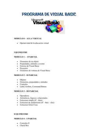 PROGRAMA DE VISUAL BASIC




MODULO 0 – AULA VIRTUAL

     Operatividad de la educación virtual



I QUIMESTRE

MODULO 1 – I PARCIAL

     Elementos de un objeto
     Propiedades, métodos y evento
     Entorno de Visual Basic
     Proyectos
     Elementos de ventana de Visual Basic

MODULO 2 – II PARCIAL

     Objetos
     Elementos, propiedades y métodos
     Controles
     Label, textbox, Command Button

MODULO 3 – III PARCIAL

     Operadores
     Aritméticos, lógicos y relacionales
     Estructura simple (If – then)
     Estructura de anidamiento (If – then – else)
     Estructura Select Case



II QUIMESTRE

MODULO 4 – I PARCIAL

     Controles II
     Check Box
 