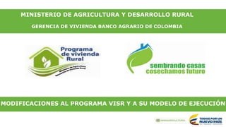 MINISTERIO DE AGRICULTURA Y DESARROLLO RURAL
GERENCIA DE VIVIENDA BANCO AGRARIO DE COLOMBIA
MODIFICACIONES AL PROGRAMA VISR Y A SU MODELO DE EJECUCIÓN
 