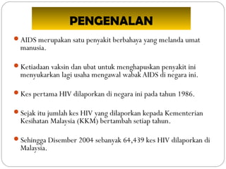 PENGENALAN
AIDS merupakan satu penyakit berbahaya yang melanda umat
manusia.
Ketiadaan vaksin dan ubat untuk menghapuskan penyakit ini
menyukarkan lagi usaha mengawal wabak AIDS di negara ini.
Kes pertama HIV dilaporkan di negara ini pada tahun 1986.
Sejak itu jumlah kes HIV yang dilaporkan kepada Kementerian
Kesihatan Malaysia (KKM) bertambah setiap tahun.
Sehingga Disember 2004 sebanyak 64,439 kes HIV dilaporkan di
Malaysia.
 