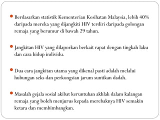 Berdasarkan statistik Kementerian Kesihatan Malaysia, lebih 40%
daripada mereka yang dijangkiti HIV terdiri daripada golongan
remaja yang berumur di bawah 29 tahun.
Jangkitan HIV yang dilaporkan berkait rapat dengan tingkah laku
dan cara hidup individu.
Dua cara jangkitan utama yang dikenal pasti adalah melalui
hubungan seks dan perkongsian jarum suntikan dadah.
Masalah gejala sosial akibat keruntuhan akhlak dalam kalangan
remaja yang boleh menjurus kepada merebaknya HIV semakin
ketara dan membimbangkan.
 