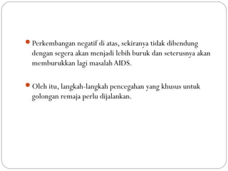 Perkembangan negatif di atas, sekiranya tidak dibendung
dengan segera akan menjadi lebih buruk dan seterusnya akan
memburukkan lagi masalah AIDS.
Oleh itu, langkah-langkah pencegahan yang khusus untuk
golongan remaja perlu dijalankan.
 