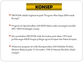 KONSEP
 PROSTAR adalah singkatan kepada “Program SihatTanpaAIDS untuk
Remaja”.
 Program ini diperkenalkan oleh KKM dalam usaha menangani masalah
HIV/AIDS di kalangan remaja.
 Idea penubuhan PROSTAR telah dicetuskan pada tahun 1995 hasil
perbincangan KKM dengan pelbagai agensi kerajaan dan bukan kerajaan.
 Pelancaran program ini telah disempurnakan olehTimbalan Perdana
Menteri Malaysia pada 24 November 1996 di Dataran Merdeka, Kuala
Lumpur.
 