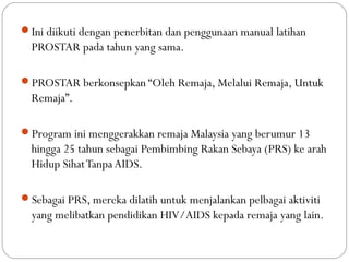Ini diikuti dengan penerbitan dan penggunaan manual latihan
PROSTAR pada tahun yang sama.
PROSTAR berkonsepkan “Oleh Remaja, Melalui Remaja, Untuk
Remaja”.
Program ini menggerakkan remaja Malaysia yang berumur 13
hingga 25 tahun sebagai Pembimbing Rakan Sebaya (PRS) ke arah
Hidup SihatTanpaAIDS.
Sebagai PRS, mereka dilatih untuk menjalankan pelbagai aktiviti
yang melibatkan pendidikan HIV/AIDS kepada remaja yang lain.
 