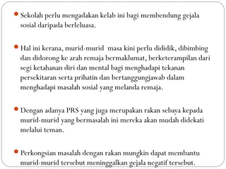 Sekolah perlu mengadakan kelab ini bagi membendung gejala
sosial daripada berleluasa.
Hal ini kerana, murid-murid masa kini perlu dididik, dibimbing
dan didorong ke arah remaja bermaklumat, berketerampilan dari
segi ketahanan diri dan mental bagi menghadapi tekanan
persekitaran serta prihatin dan bertanggungjawab dalam
menghadapi masalah sosial yang melanda remaja.
Dengan adanya PRS yang juga merupakan rakan sebaya kepada
murid-murid yang bermasalah ini mereka akan mudah didekati
melalui teman.
Perkongsian masalah dengan rakan mungkin dapat membantu
murid-murid tersebut meninggalkan gejala negatif tersebut.
 
