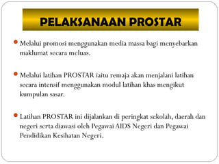 PELAKSANAAN PROSTAR
Melalui promosi menggunakan media massa bagi menyebarkan
maklumat secara meluas.
Melalui latihan PROSTAR iaitu remaja akan menjalani latihan
secara intensif menggunakan modul latihan khas mengikut
kumpulan sasar.
Latihan PROSTAR ini dijalankan di peringkat sekolah, daerah dan
negeri serta diawasi oleh Pegawai AIDS Negeri dan Pegawai
Pendidikan Kesihatan Negeri.
 