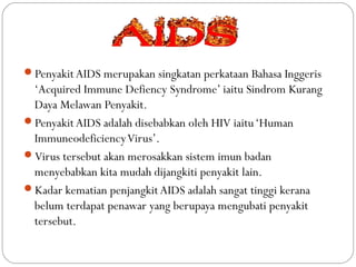 Penyakit AIDS merupakan singkatan perkataan Bahasa Inggeris
‘Acquired Immune Defiency Syndrome’ iaitu Sindrom Kurang
Daya Melawan Penyakit.
Penyakit AIDS adalah disebabkan oleh HIV iaitu‘Human
ImmuneodeficiencyVirus’.
Virus tersebut akan merosakkan sistem imun badan
menyebabkan kita mudah dijangkiti penyakit lain.
Kadar kematian penjangkit AIDS adalah sangat tinggi kerana
belum terdapat penawar yang berupaya mengubati penyakit
tersebut.
 
