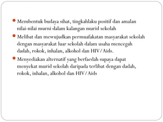 Membentuk budaya sihat, tingkahlaku positif dan amalan
nilai-nilai murni dalam kalangan murid sekolah
Melibat dan mewujudkan permuafakatan masyarakat sekolah
dengan masyarakat luar sekolah dalam usaha mencegah
dadah, rokok, inhalan, alkohol dan HIV/Aids.
Menyediakan alternatif yang berfaedah supaya dapat
menyekat murid sekolah daripada terlibat dengan dadah,
rokok, inhalan, alkohol dan HIV/Aids
 