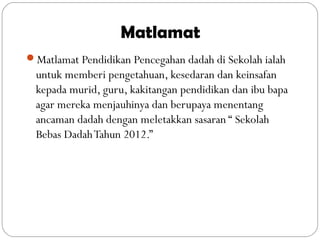 Matlamat
Matlamat Pendidikan Pencegahan dadah di Sekolah ialah
untuk memberi pengetahuan, kesedaran dan keinsafan
kepada murid, guru, kakitangan pendidikan dan ibu bapa
agar mereka menjauhinya dan berupaya menentang
ancaman dadah dengan meletakkan sasaran “ Sekolah
Bebas DadahTahun 2012.”
 