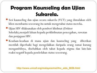 Program Kaunseling dan Ujian
Sukarela.
Sesi kaunseling dan ujian secara sukarela (VCT) yang dimulakan oleh
klien membantu seseorang itu untuk mengetahui status mereka.
Ujian HIV dilaksanakan oleh pemberi khidmat (Doktor
Sekolah),menjadi laluan kepada perkhidmatan pencegahan, rawatan
dan penjagaan HIV.
Keadaan-keadaan di mana ujian dan kaunseling yang diberikan
mestilah diperbaiki bagi mengelakkan daripada orang ramai kurang
mengambilnya, disebabkan oleh takut kepada stigma dan lain-lain
reaksi negatif kepada pendedahan status seseorang.
http://www.unicef.org/malaysia/msl/hiv_aids_6656.html
 