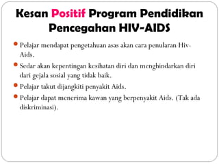 Kesan Positif Program Pendidikan
Pencegahan HIV-AIDS
Pelajar mendapat pengetahuan asas akan cara penularan Hiv-
Aids.
Sedar akan kepentingan kesihatan diri dan menghindarkan diri
dari gejala sosial yang tidak baik.
Pelajar takut dijangkiti penyakit Aids.
Pelajar dapat menerima kawan yang berpenyakit Aids. (Tak ada
diskriminasi).
 