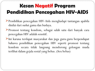 Kesan Negatif Program
Pendidikan Pencegahan HIV-AIDS
Pendidikan pencegahan HIV-Aids menghadapi tantangan apabila
dinilai dari sudut gama dan budaya.
Promosi tentang kondom, sebagai salah satu dari banyak cara
pencegahan HIV adalah sensitif.
Ini karana terdapat masyarakat dan juga guru-guru berpendapat
bahawa pendidikan pencegahan HIV seperti promosi tentang
kondom secara tidak langsung mendorong golongan muda
terlibat dalam gejala sosial yang bebas. (Sex bebas)
 