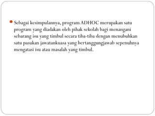 Sebagai kesimpulannya, program ADHOC merupakan satu
program yang diadakan oleh pihak sekolah bagi menangani
sebarang isu yang timbul secara tiba-tiba dengan menubuhkan
satu pasukan jawatankuasa yang bertanggungjawab sepenuhnya
mengatasi isu atau masalah yang timbul.
 