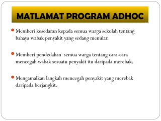 MATLAMAT PROGRAM ADHOC
Memberi kesedaran kepada semua warga sekolah tentang
bahaya wabak penyakit yang sedang menular.
Memberi pendedahan semua warga tentang cara-cara
mencegah wabak sesuatu penyakit itu daripada merebak.
Mengamalkan langkah mencegah penyakit yang merebak
daripada berjangkit.
 