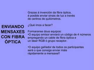 ENVIANDO
MENSAXES
CON FIBRA
ÓPTICA
Grazas á invención da fibra óptica,
é posible enviar sinais de luz a través
de centros de quilómetros.
¿Qué imos a facer?
Formaranse dous equipos:
•O equipo emisor enviará un código de 4 números
empregando un cable de fibra óptica e
un láser RGB ó grupo receptor.
•O equipo gañador de todos os participantes
será o que consiga enviar máis
rápidamente a mensaxe!!
 
