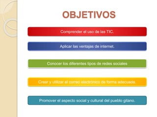 OBJETIVOS
Comprender el uso de las TIC.
Aplicar las ventajas de internet.
Conocer los diferentes tipos de redes sociales
Crear y utilizar el correo electrónico de forma adecuada.
Promover el aspecto social y cultural del pueblo gitano.
 