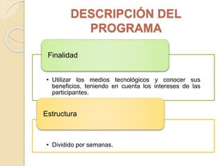DESCRIPCIÓN DEL
PROGRAMA
• Utilizar los medios tecnológicos y conocer sus
beneficios, teniendo en cuenta los intereses de las
participantes.
Finalidad
• Dividido por semanas.
Estructura
 
